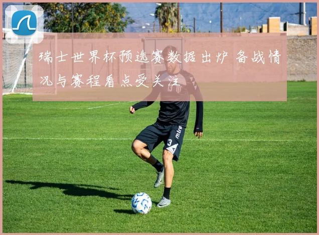 瑞士世界杯预选赛数据出炉 备战情况与赛程看点受关注