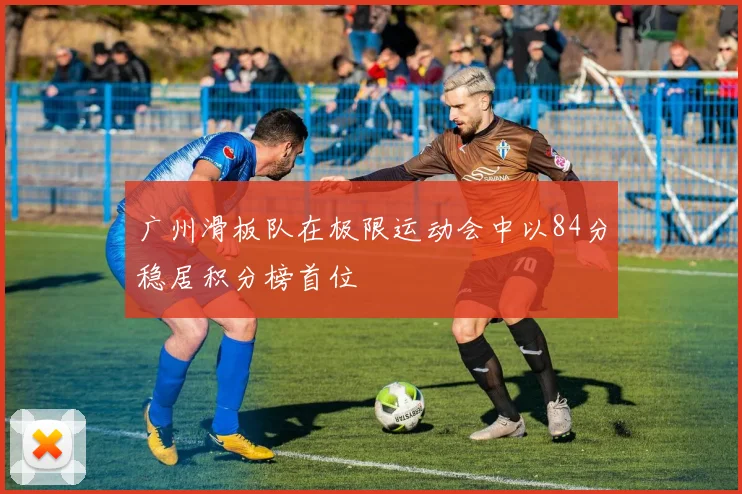广州滑板队在极限运动会中以84分稳居积分榜首位