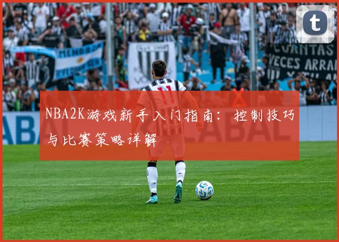 NBA2K游戏新手入门指南：控制技巧与比赛策略详解