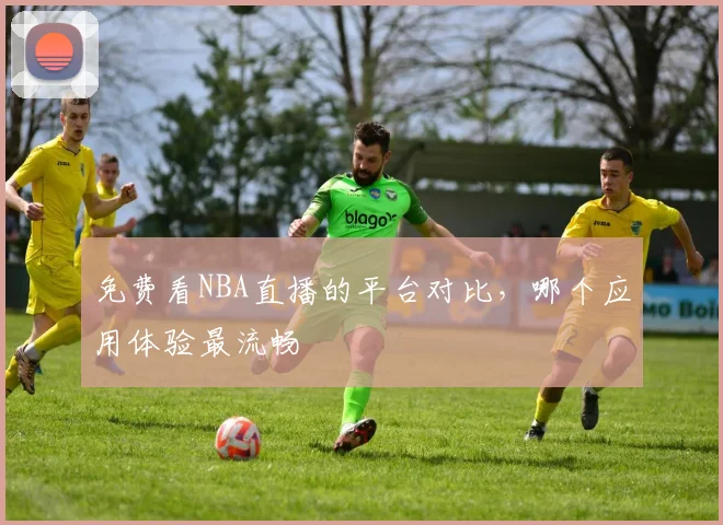 免费看NBA直播的平台对比，哪个应用体验最流畅