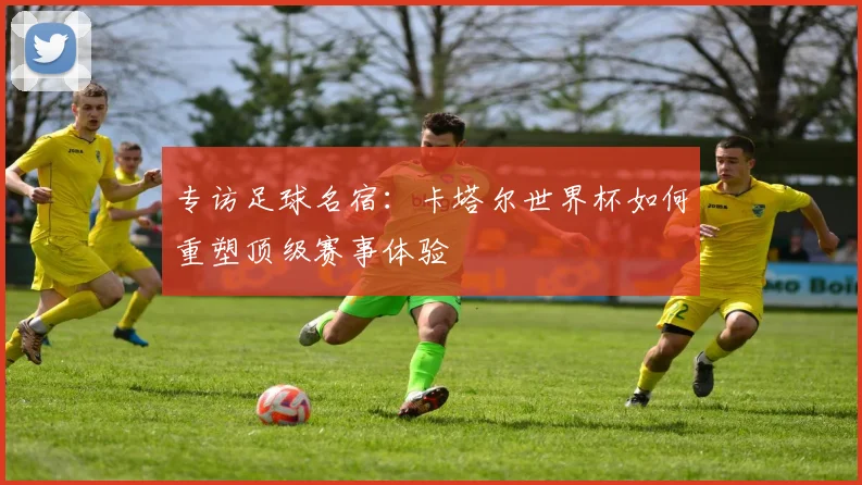 专访足球名宿:卡塔尔世界杯如何重塑顶级赛事体验