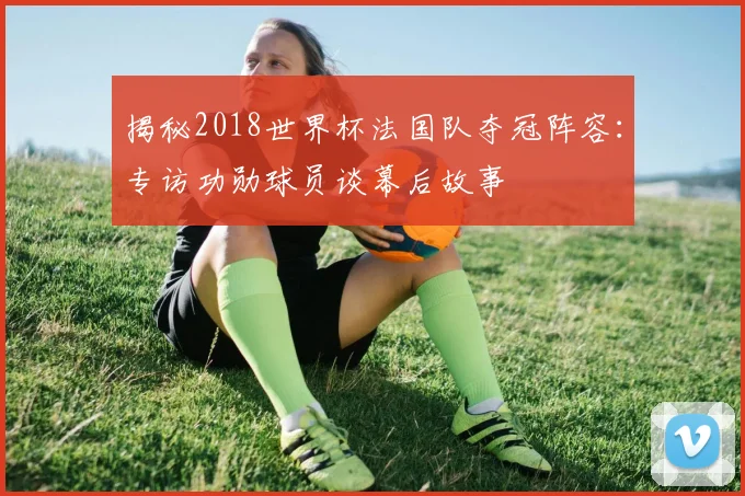 揭秘2018世界杯法国队夺冠阵容：专访功勋球员谈幕后故事