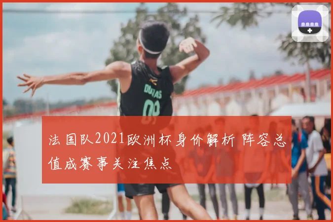 法国队2021欧洲杯身价解析 阵容总值成赛事关注焦点