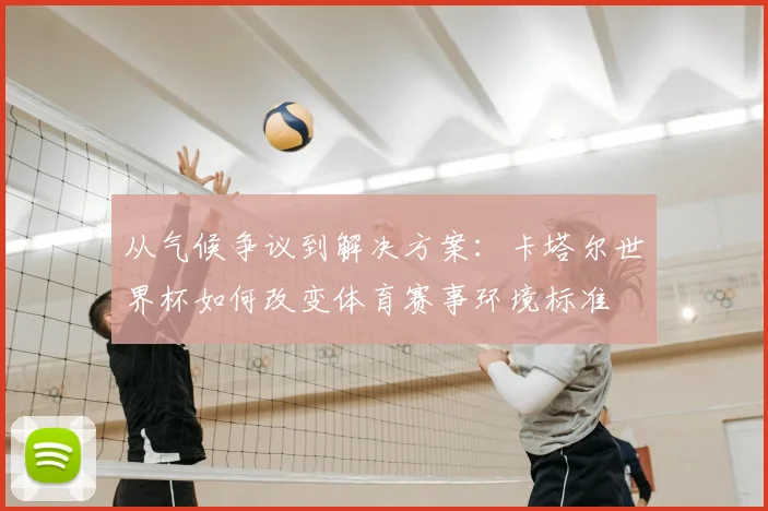 从气候争议到解决方案:卡塔尔世界杯如何改变体育赛事环境标准