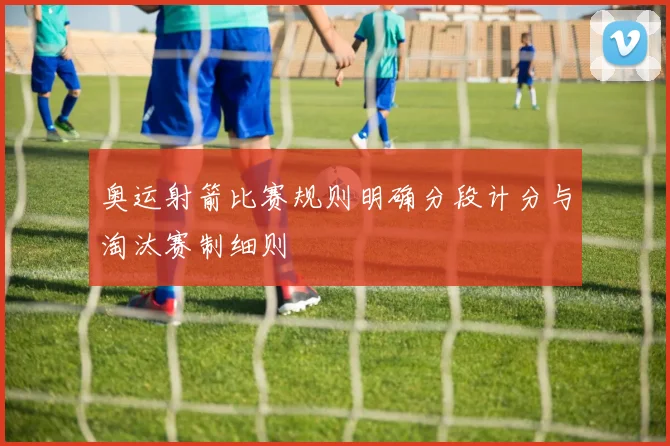 奥运射箭比赛规则明确分段计分与淘汰赛制细则