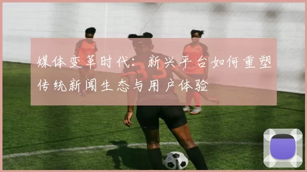 媒体变革时代：新兴平台如何重塑传统新闻生态与用户体验