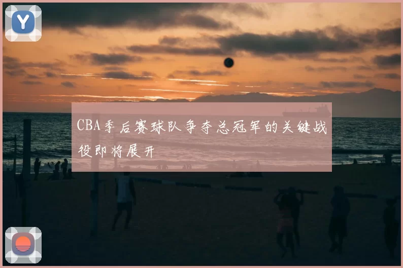 CBA季后赛球队争夺总冠军的关键战役即将展开