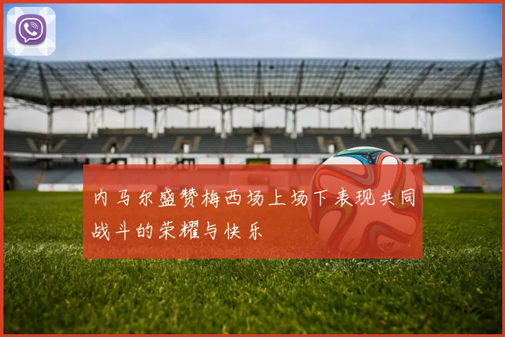 内马尔盛赞梅西场上场下表现共同战斗的荣耀与快乐