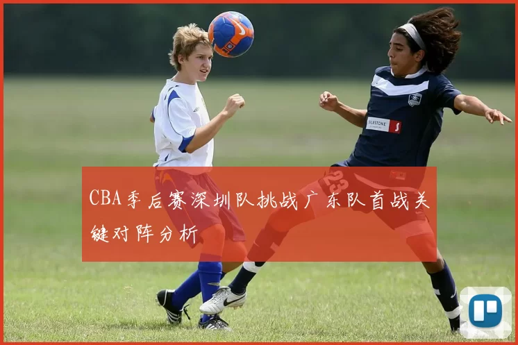 CBA季后赛深圳队挑战广东队首战关键对阵分析