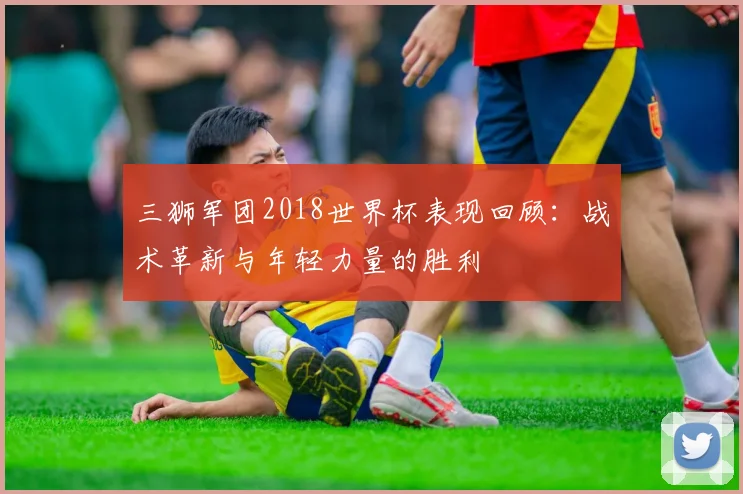 三狮军团2018世界杯表现回顾：战术革新与年轻力量的胜利