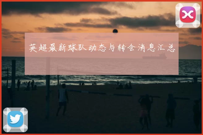 英超最新球队动态与转会消息汇总