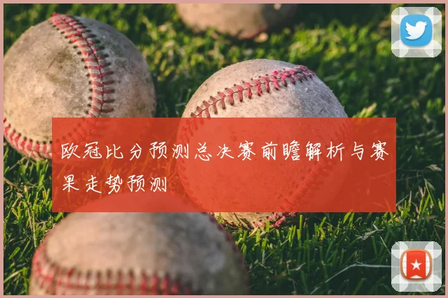 欧冠比分预测总决赛前瞻解析与赛果走势预测