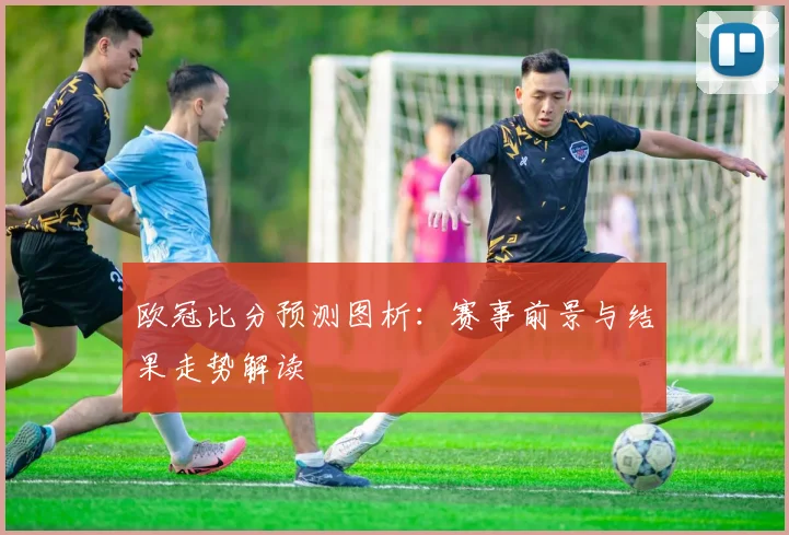欧冠比分预测图析:赛事前景与结果走势解读