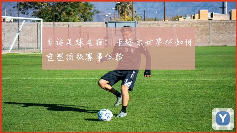 专访足球名宿:卡塔尔世界杯如何重塑顶级赛事体验