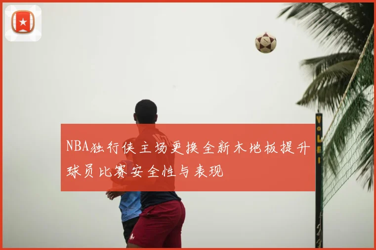 NBA独行侠主场更换全新木地板提升球员比赛安全性与表现
