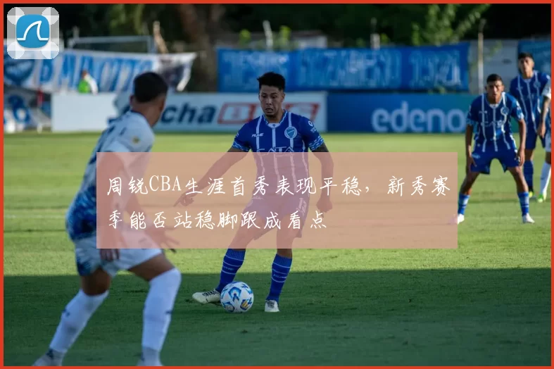周锐CBA生涯首秀表现平稳，新秀赛季能否站稳脚跟成看点