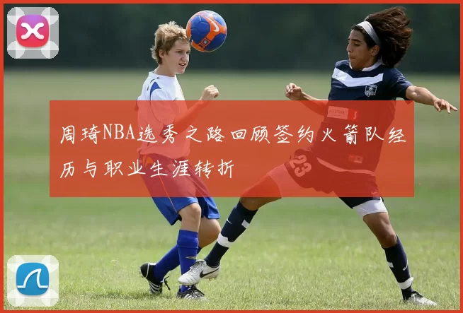 周琦NBA选秀之路回顾签约火箭队经历与职业生涯转折