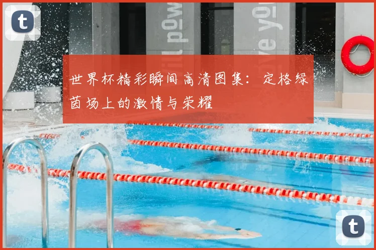 世界杯精彩瞬间高清图集：定格绿茵场上的激情与荣耀