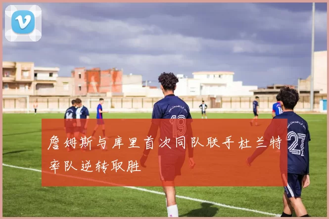 詹姆斯与库里首次同队联手杜兰特率队逆转取胜