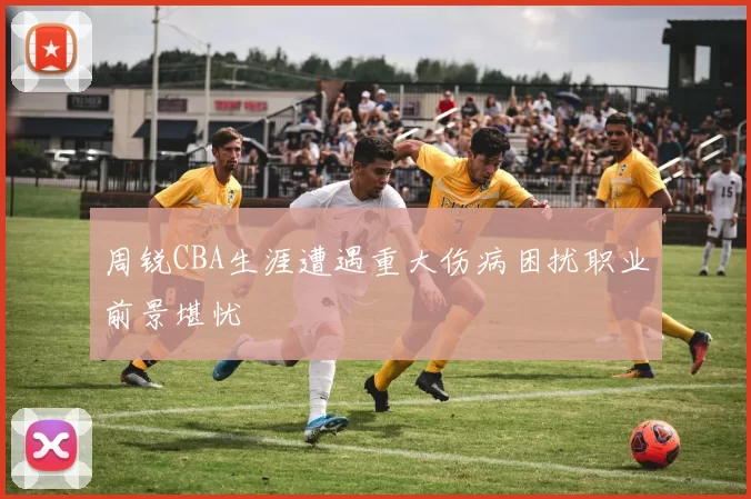 周锐CBA生涯遭遇重大伤病困扰职业前景堪忧