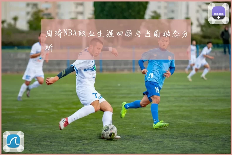 周琦NBA职业生涯回顾与当前动态分析
