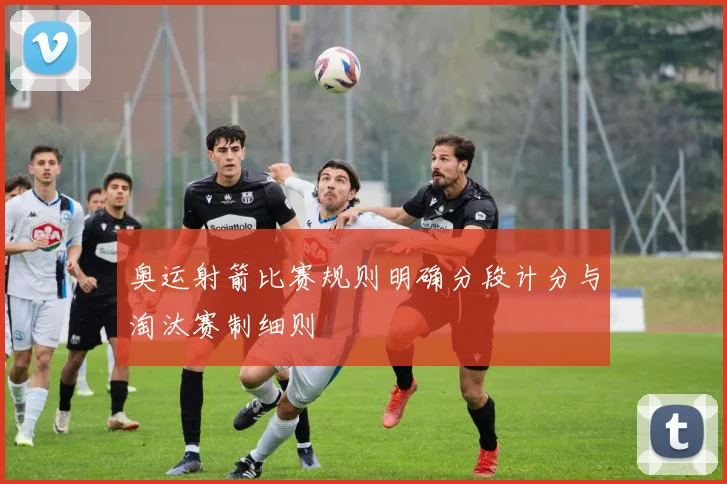 奥运射箭比赛规则明确分段计分与淘汰赛制细则
