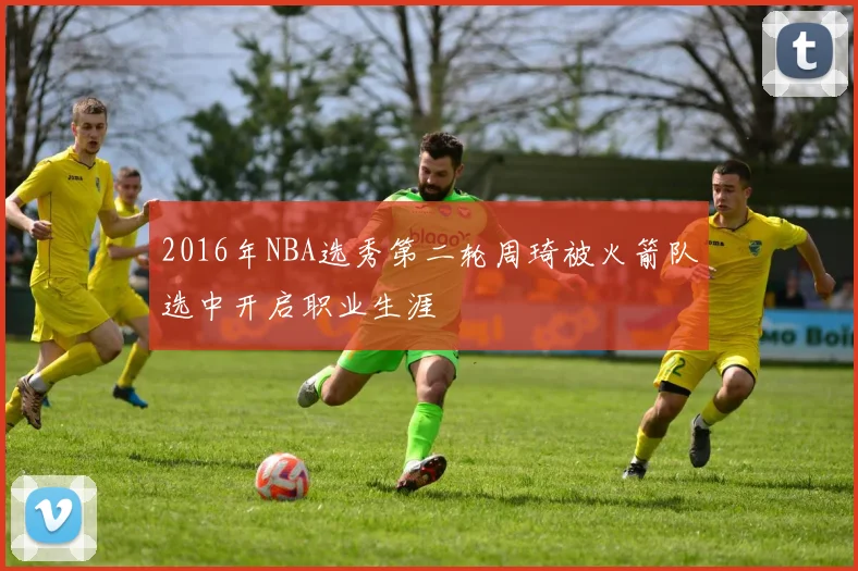 2016年NBA选秀第二轮周琦被火箭队选中开启职业生涯