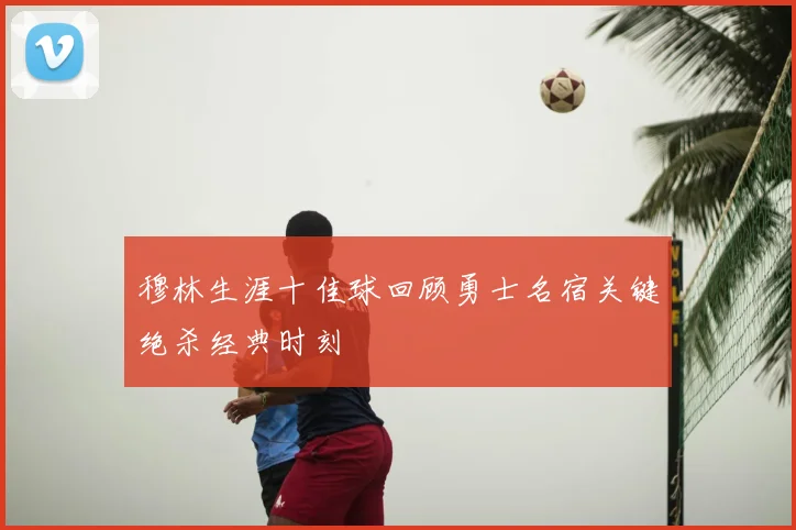 穆林生涯十佳球回顾勇士名宿关键绝杀经典时刻
