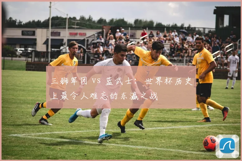 三狮军团 vs 蓝武士:世界杯历史上最令人难忘的东瀛之战