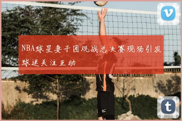 NBA球星妻子团观战总决赛现场引发球迷关注互动