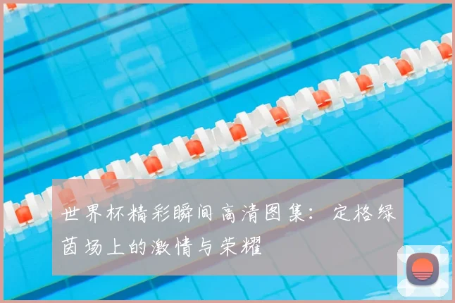世界杯精彩瞬间高清图集:定格绿茵场上的激情与荣耀