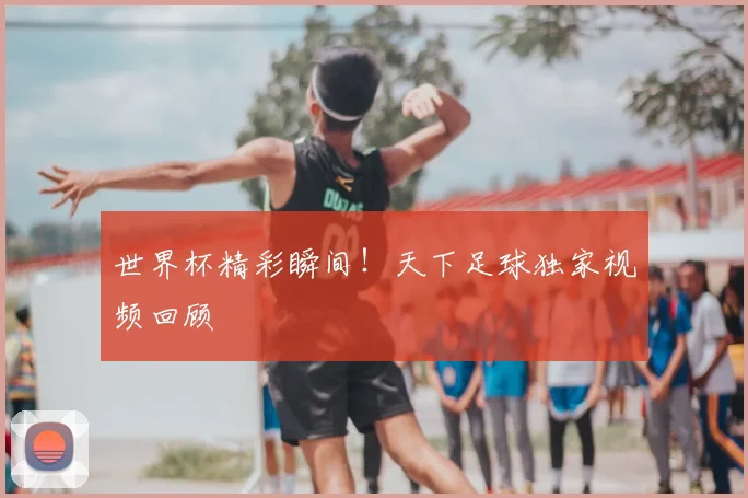世界杯精彩瞬间！天下足球独家视频回顾