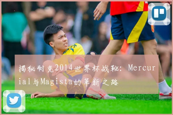 揭秘耐克2014世界杯战靴:Mercurial与Magista的革新之路