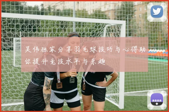 吴伟独家分享羽毛球技巧与心得助你提升竞技水平与乐趣