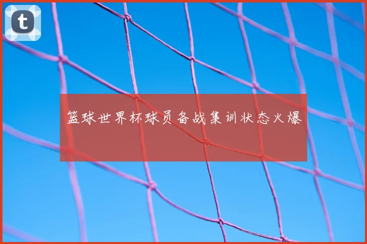 篮球世界杯球员备战集训状态火爆