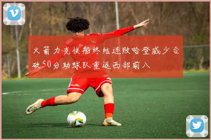 火箭力克快船终结连败哈登威少合砍50分助球队重返西部前八