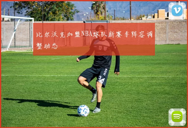 比尔沃克加盟NBA球队新赛季阵容调整动态