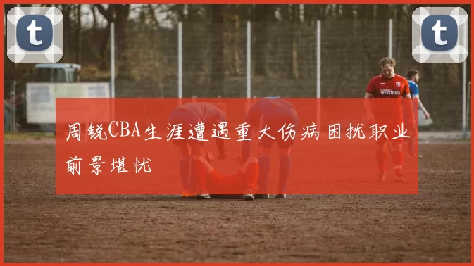 周锐CBA生涯遭遇重大伤病困扰职业前景堪忧