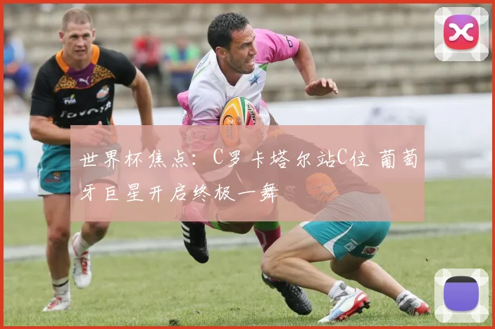 世界杯焦点:C罗卡塔尔站C位 葡萄牙巨星开启终极一舞