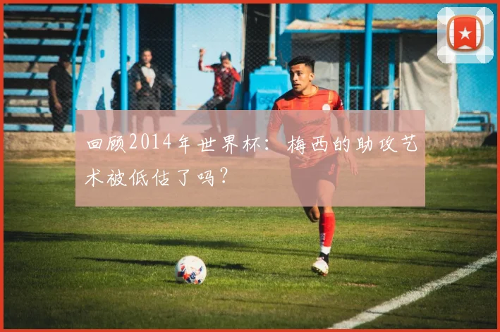 回顾2014年世界杯:梅西的助攻艺术被低估了吗?