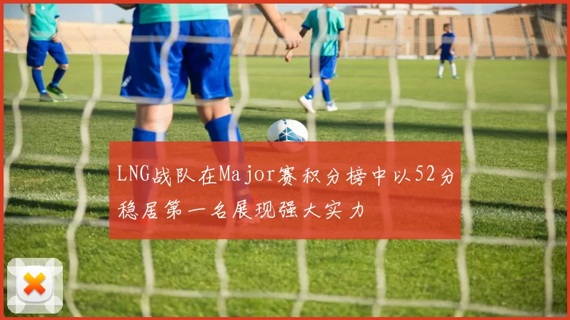 LNG战队在Major赛积分榜中以52分稳居第一名展现强大实力