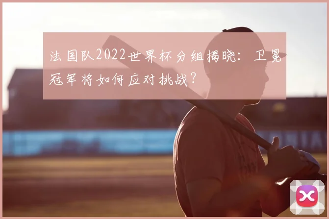 法国队2022世界杯分组揭晓:卫冕冠军将如何应对挑战?