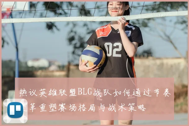热议英雄联盟BLG战队如何通过节奏变革重塑赛场格局与战术策略