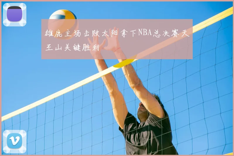 雄鹿主场击败太阳拿下NBA总决赛天王山关键胜利