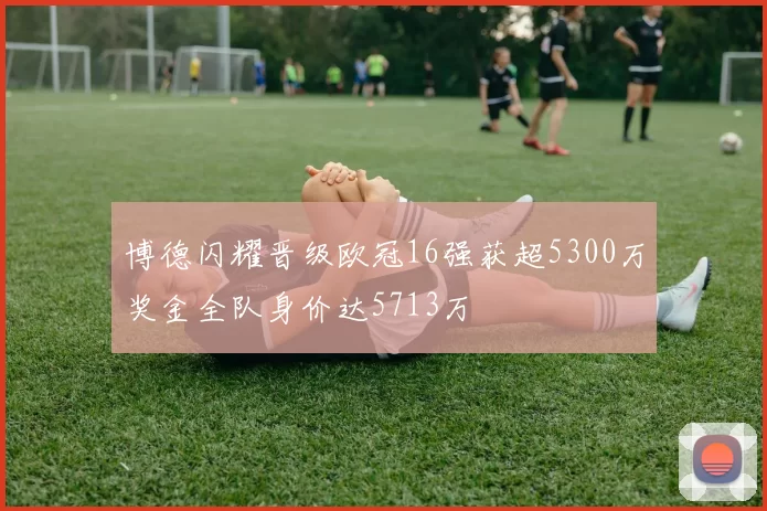 博德闪耀晋级欧冠16强获超5300万奖金全队身价达5713万