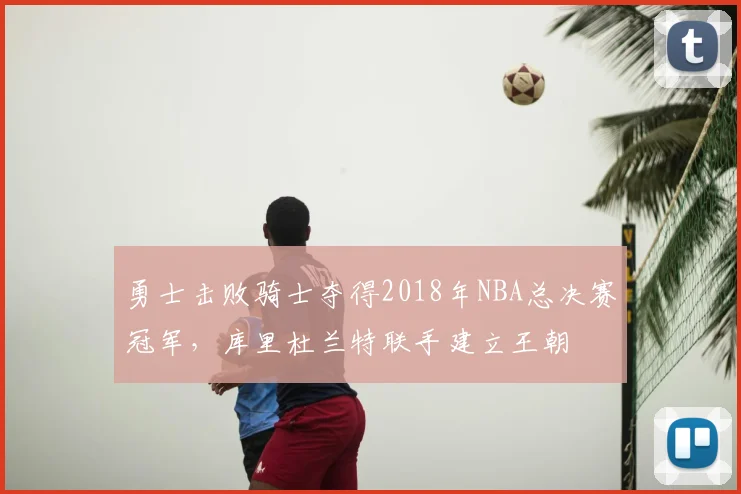 勇士击败骑士夺得2018年NBA总决赛冠军,库里杜兰特联手建立王朝