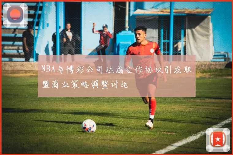 NBA与博彩公司达成合作协议引发联盟商业策略调整讨论