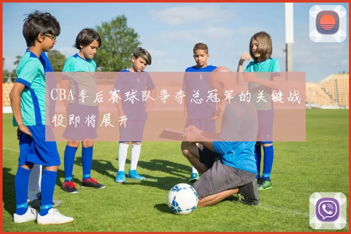 CBA季后赛球队争夺总冠军的关键战役即将展开