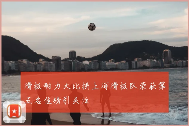 滑板耐力大比拼上海滑板队荣获第五名佳绩引关注