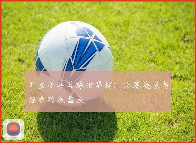 年女子乒乓球世界杯:比赛亮点与经典对决盘点